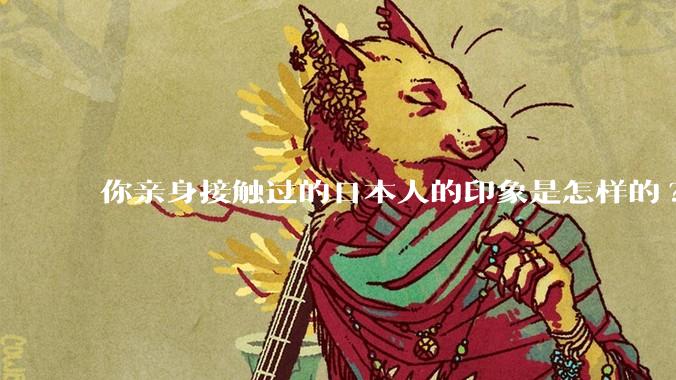 你亲身接触过的日本人的印象是怎样的?